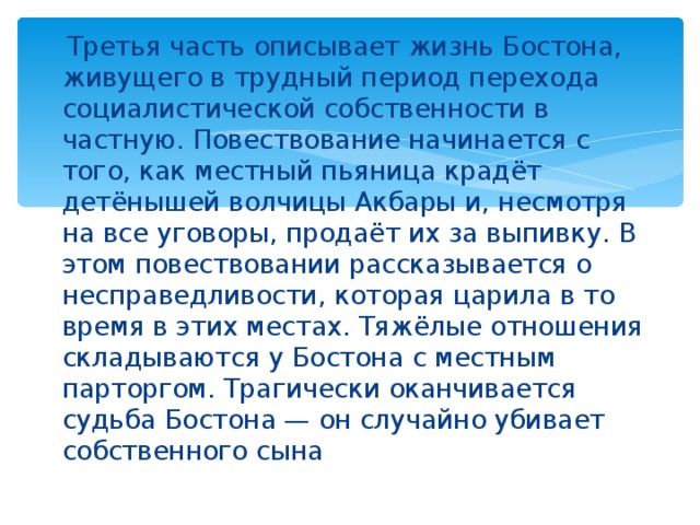  Третья часть описывает жизнь Бостона, живущего в трудный период перехода социалистической собственности в частную. Повествование начинается с того, как местный пьяница крадёт детёнышей волчицы Акбары и, несмотря на все уговоры, продаёт их за выпивку. В этом повествовании рассказывается о несправедливости, которая царила в то время в этих местах. Тяжёлые отношения складываются у Бостона с местным парторгом. Трагически оканчивается судьба Бостона — он случайно убивает собственного сына 