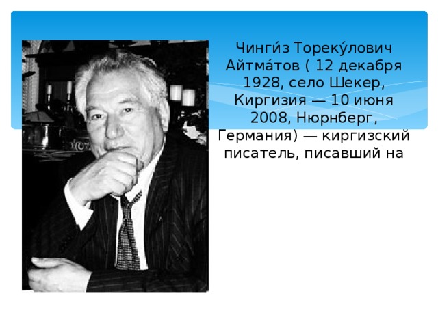 Чинги́з Тореку́лович Айтма́тов ( 12 декабря 1928, село Шекер, Киргизия — 10 июня 2008, Нюрнберг, Германия) — киргизский писатель, писавший на киргизском и русском языках, народный писатель Киргизской СССР (1974), Герой Социалистического Труда (1978).[1] Член КПСС с 1959 года. 