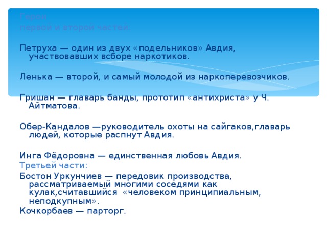 Герои первой и второй частей: Петруха — один из двух «подельников» Авдия, участвовавших всборе наркотиков. Ленька — второй, и самый молодой из наркоперевозчиков. Гришан — главарь банды, прототип «антихриста» у Ч. Айтматова. Обер-Кандалов —руководитель охоты на сайгаков,главарь людей, которые распнут Авдия. Инга Фёдоровна — единственная любовь Авдия. Третьей части: Бостон Уркунчиев — передовик производства, рассматриваемый многими соседями как кулак,считавшийся «человеком принципиальным, неподкупным». Кочкорбаев — парторг. 