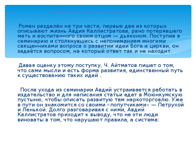  Сюжет и структура романа  Роман разделён на три части, первые две из которых описывают жизнь Авдия Каллистратова, рано потерявшего мать и воспитанного своим отцом — дьяконом. Поступив в семинарию и столкнувшись с непониманием многими священниками вопроса о развитии идеи Бога и церкви, он задаётся вопросом, на который ответ так и не находит.  Давая оценку этому поступку, Ч. Айтматов пишет о том, что сами мысли и есть форма развития, единственный путь к существованию таких идей .  После ухода из семинарии Авдий устраивается работать в издательство и для написания статьи едет в Моюнкумскую пустыню, чтобы описать развитую там наркоторговлю. Уже в пути он знакомится со своими «попутчиками» — Петрухой и Ленькой. Долго разговаривая с ними, Авдий Каллистратов приходит к выводу, что не эти люди виноваты в том, что нарушают правила, а система: 