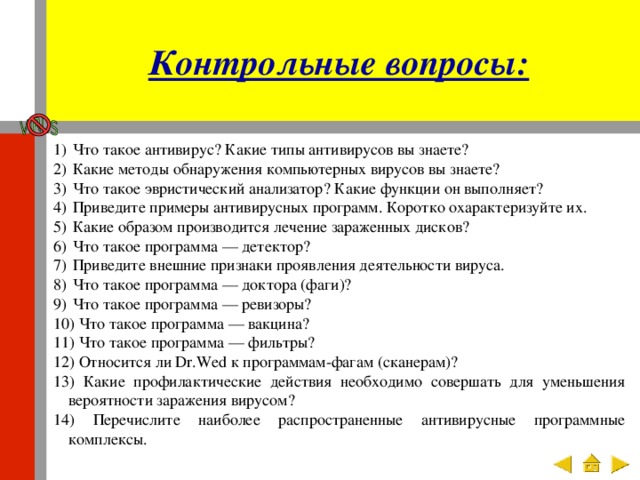 Контрольные вопросы:  Что такое антивирус? Какие типы антивирусов вы знаете?  Какие методы обнаружения компьютерных вирусов вы знаете?  Что такое эвристический анализатор? Какие функции он выполняет?  Приведите примеры антивирусных программ. Коротко охарактеризуйте их.  Какие образом производится лечение зараженных дисков?  Что такое программа — детектор?  Приведите внешние признаки проявления деятельности вируса.  Что такое программа — доктора (фаги)?  Что такое программа — ревизоры?  Что такое программа — вакцина?  Что такое программа — фильтры?  Относится ли Dr.Wed к программам-фагам (сканерам)?  Какие профилактические действия необходимо совершать для уменьшения вероятности заражения вирусом?  Перечислите наиболее распространенные антивирусные программные комплексы. 