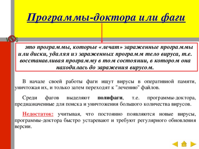 Программы-доктора или фаги это программы, которые «лечат» зараженные программы или диски, удаляя из зараженных программ тело вируса, т.е. восстанавливая программу в том состоянии, в котором она находилась до заражения вирусом. В начале своей работы фаги ищут вирусы в оперативной памяти, уничтожая их, и только затем переходят к 