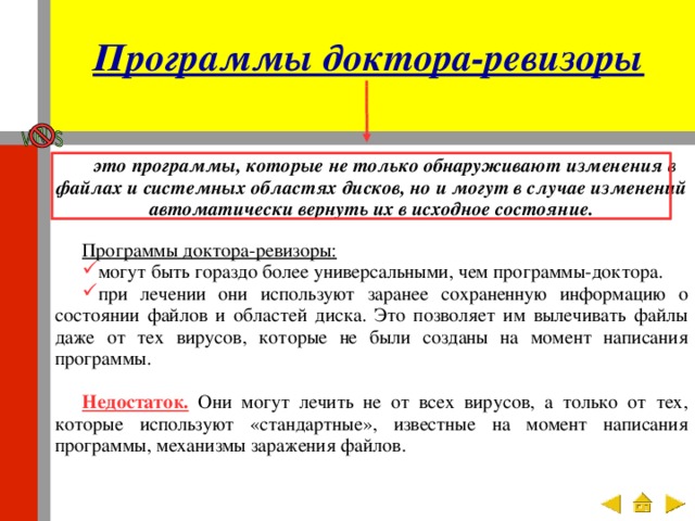 Программы доктора-ревизоры это программы, которые не только обнаруживают изменения в файлах и системных областях дисков, но и могут в случае изменений автоматически вернуть их в исходное состояние. Программы доктора-ревизоры: могут быть гораздо более универсальными, чем программы-доктора. при лечении они используют заранее сохраненную информацию о состоянии файлов и областей диска. Это позволяет им вылечивать файлы даже от тех вирусов, которые не были созданы на момент написания программы. Недостаток. Они могут лечить не от всех вирусов, а только от тех, которые используют «стандартные», известные на момент написания программы, механизмы заражения файлов. 