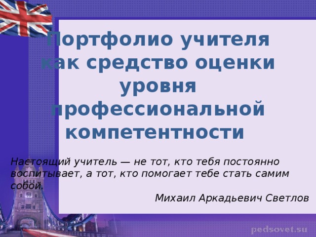 Портфолио учителя как средство оценки уровня профессиональной компетентности Настоящий учитель — не тот, кто тебя постоянно воспитывает, а тот, кто помогает тебе стать самим собой.  Михаил Аркадьевич Светлов 