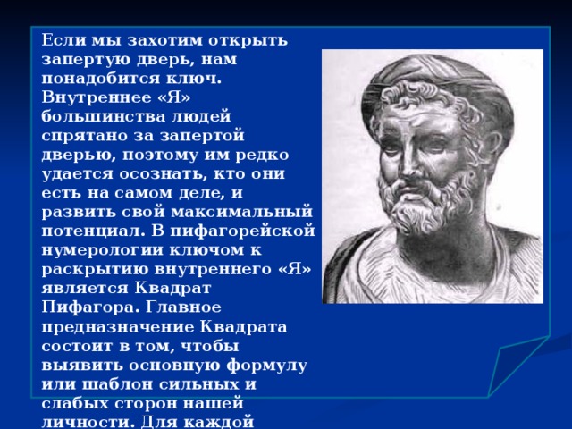 Если мы захотим открыть запертую дверь, нам понадобится ключ. Внутреннее «Я» большинства людей спрятано за запертой дверью, поэтому им редко удается осознать, кто они есть на самом деле, и развить свой максимальный потенциал. В пифагорейской нумерологии ключом к раскрытию внутреннего «Я» является Квадрат Пифагора. Главное предназначение Квадрата состоит в том, чтобы выявить основную формулу или шаблон сильных и слабых сторон нашей личности. Для каждой отдельной даты рождения существует свой уникальный Квадрат, и правила построения Квадрата всегда одни и те же.  