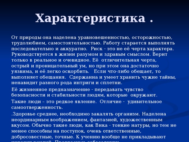 Характеристика . От природы она наделена уравновешенностью, осторожностью, трудолюбием, самостоятельностью. Работу старается выполнять последовательно и аккуратно. Риск - это не её черта характера. Руководствуется в жизни разумом и здравым смыслом. Верит только в реальное и очевидное. Её отличительная черта, острый и проницательный ум, но при этом она достаточно уязвима, и её легко оскорбить. Если что-либо обещает, то выполняет обещания. Сдержанна и умеет хранить чужие тайны, ненавидит разного рода интриги и сплетни. Её жизненное предназначение - передавать чувство безопасности и стабильности людям, которые окружают. Такие люди – это редкое явление. Отличие - удивительное самоотверженность. .Здоровье среднее, необходимо закалять организм. Наделена неординарным воображением, фантазией, художественным вкусом. Обычно такие люди, как Вика - тонкие натуры, но тем не менее способны на поступок, очень ответственные, добросовестные, точные. К учению вообще не прикладывают никаких усилий. Прекрасные собеседники. 