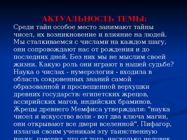 АКТУАЛЬНОСТЬ ТЕМЫ: Среди тайн особое место занимают тайны чисел, их возникновение и влияние на людей. Мы сталкиваемся с числами на каждом шагу, они сопровождают нас от рождения и до последних дней. Без них мы не мыслим своей жизни. Какую роль они играют в нашей судьбе? Наука о числах - нумерология - входила в область сокровенных знаний самой образованной и просвещенной верхушки древних государств: египетских жрецов, ассирийских магов, индийских браминов. Жрецы древнего Мемфиса утверждали: 