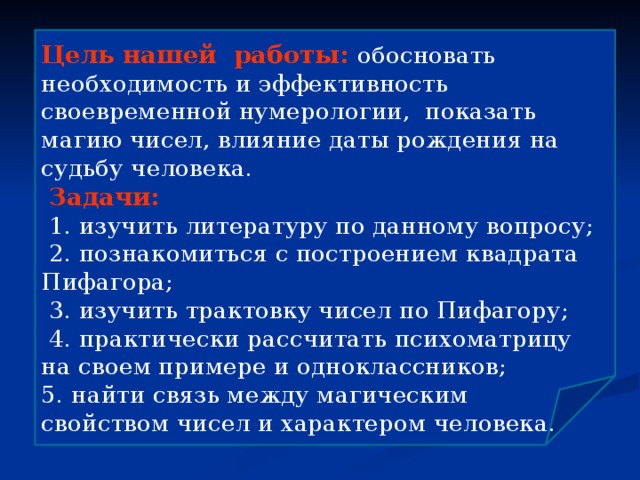 Цель нашей работы: обосновать необходимость и эффективность своевременной нумерологии, показать магию чисел, влияние даты рождения на судьбу человека.  Задачи:  1. изучить литературу по данному вопросу;  2. познакомиться с построением квадрата Пифагора;  3. изучить трактовку чисел по Пифагору;  4. практически рассчитать психоматрицу на своем примере и одноклассников; 5. найти связь между магическим свойством чисел и характером человека. 