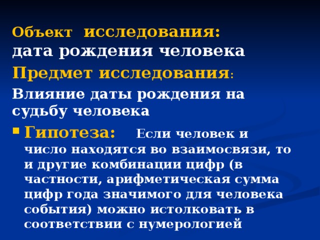 Объект исследования:  дата рождения человека Предмет исследования : Влияние даты рождения на судьбу человека Гипотеза:  Если человек и число находятся во взаимосвязи, то и другие комбинации цифр (в частности, арифметическая сумма цифр года значимого для человека события) можно истолковать в соответствии с нумерологией  