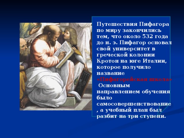  Путешествия Пифагора по миру закончились тем, что около 532 года до н. э. Пифагор основал свой университет в греческой колонии Кротон на юге Италии, которое получило название «Пифагорейская школа» Основным направлением обучения было самосовершенствование, а учебный план был разбит на три ступени. 