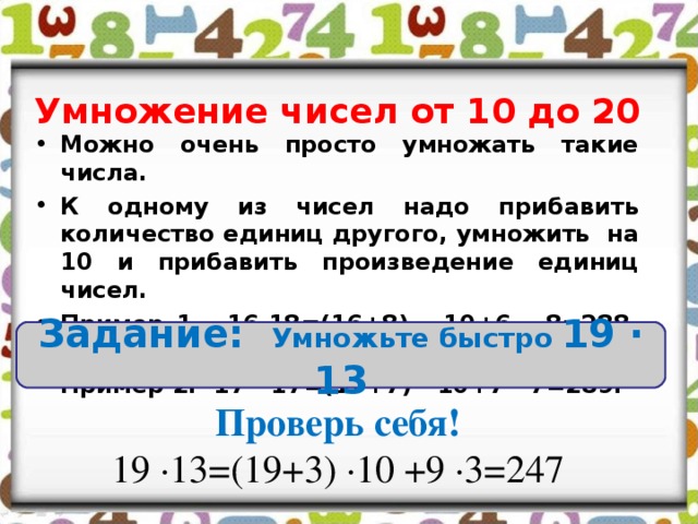 Умножение чисел от 10 до 20 Можно очень просто умножать такие числа. К одному из чисел надо прибавить количество единиц другого, умножить на 10 и прибавить произведение единиц чисел. Пример 1. 16∙18=(16+8) ∙ 10+6 ∙ 8=288, или Пример 2. 17 ∙ 17=(17+7) ∙ 10+7 ∙ 7=289. Задание: Умножьте быстро 19 ∙ 13 Проверь себя! 19 ∙13=(19+3) ∙10 +9 ∙3=247 