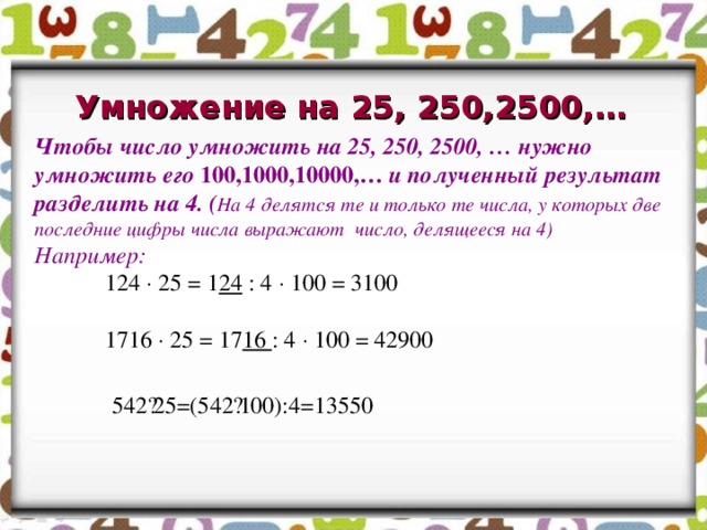Умножение на 25, 250,2500,… Чтобы число умножить на 25, 250, 2500, … нужно умножить его 100,1000,10000,… и полученный результат разделить на 4. ( На 4 делятся те и только те числа, у которых две последние цифры числа выражают число, делящееся на 4) Например:  124  25 = 1 24 : 4  100 = 3100   1716  25 = 17 16 : 4  100 = 42900 542·25=(542·100):4=13550    