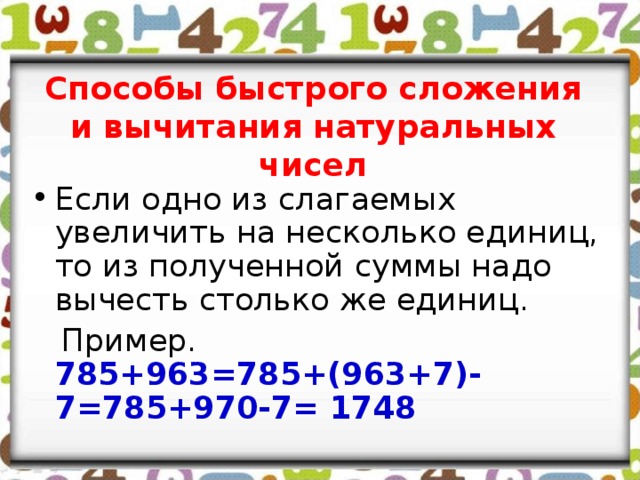 Способы быстрого сложения и вычитания натуральных чисел Если одно из слагаемых увеличить на несколько единиц, то из полученной суммы надо вычесть столько же единиц.  Пример. 785+963=785+(963+7)-7=785+970-7= 1748 