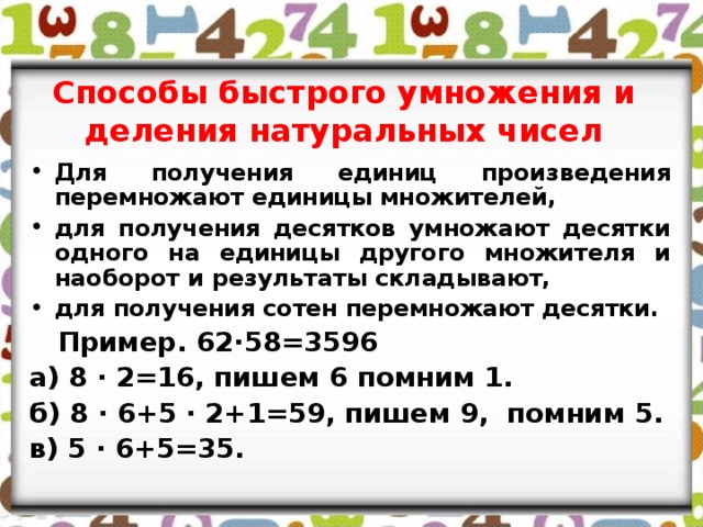 Способы быстрого умножения и деления натуральных чисел Для получения единиц произведения перемножают единицы множителей, для получения десятков умножают десятки одного на единицы другого множителя и наоборот и результаты складывают, для получения сотен перемножают десятки.  Пример. 62∙58=3596 а) 8 ∙ 2=16, пишем 6 помним 1. б) 8 ∙ 6+5 ∙ 2+1=59, пишем 9, помним 5. в) 5 ∙ 6+5=35.  