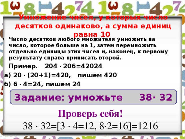 Умножение чисел, у которых число десятков одинаково, а сумма единиц равна 10 Число десятков любого множителя умножить на число, которое больше на 1, затем перемножить отдельно единицы этих чисел и, наконец, к первому результату справа приписать второй.  Пример. 204 ∙ 206=42024  а) 20 ∙ (20+1)=420, пишем 420  б) 6 ∙ 4=24, пишем 24 Задание: умножьте 38∙ 32 Проверь себя! 38 ∙ 32=[3 ∙ 4=12, 8∙2=16]=1216 