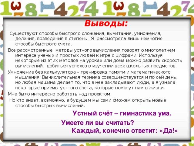 Выводы:   Существуют способы быстрого сложения, вычитания, умножения, деления, возведения в степень . Я рассмотрела лишь немногие способы быстрого счета. Все рассмотренные методы устного вычисления говорят о многолетнем интересе ученых и простых людей к игре с цифрами. Используя некоторые из этих методов на уроках или дома можно развить скорость вычислений, добиться успехов в изучении всех школьных предметов. Умножение без калькулятора – тренировка памяти и математического мышления. Вычислительная техника совершенствуется и по сей день, но любая машина делает то, что в нее закладывают люди, а я узнала некоторые приемы устного счета, которые помогут нам в жизни. Мне было интересно работать над проектом.  Но кто знает, возможно, в будущем мы сами сможем открыть новые способы быстрых вычислений. Устный счёт – гимнастика ума.  Умеете ли вы считать? Каждый, конечно ответит: «Да!» 