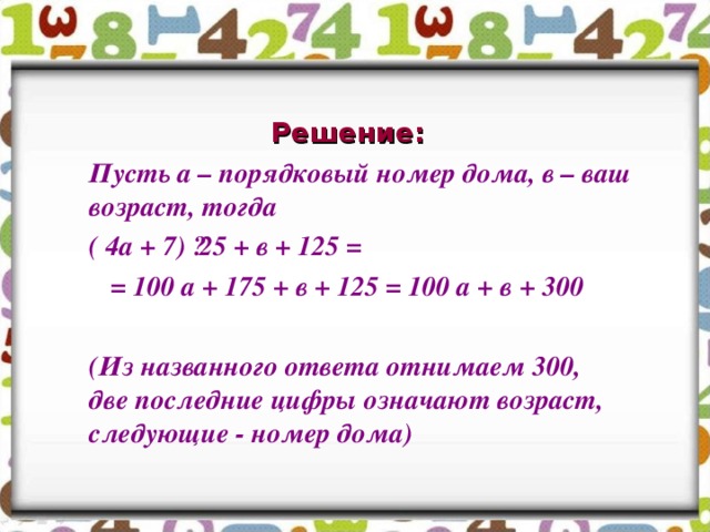 Решение:  Пусть а – порядковый номер дома, в – ваш возраст, тогда  ( 4а + 7) ·25 + в + 125 =  = 100 а + 175 + в + 125 = 100 а + в + 300   (Из названного ответа отнимаем 300, две последние цифры означают возраст, следующие - номер дома)  
