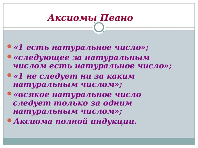 Аксиомы Пеано «1 есть натуральное число»; «следующее за натуральным числом есть натуральное число»; «1 не следует ни за каким натуральным числом»; «всякое натуральное число следует только за одним натуральным числом»; Аксиома полной индукции. 