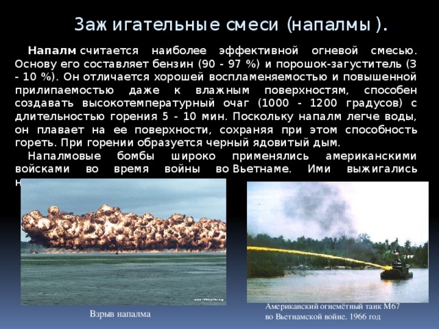 Зажигательные смеси (напалмы). Напалм  считается наиболее эффективной огневой смесью. Основу его составляет бензин (90 - 97 %) и порошок-загуститель (3 - 10 %). Он отличается хорошей воспламеняемостью и повышенной прилипаемостью даже к влажным поверхностям, способен создавать высокотемпературный очаг (1000 - 1200 градусов) с длительностью горения 5 - 10 мин. Поскольку напалм легче воды, он плавает на ее поверхности, сохраняя при этом способность гореть. При горении образуется черный ядовитый дым. Напалмовые бомбы широко применялись американскими войсками во время войны во   Вьетнаме. Ими выжигались населенные пункты, поля и леса.  Американский огнемётный танк M67 во Вьетнамской войне. 1966 год Взрыв напалма 