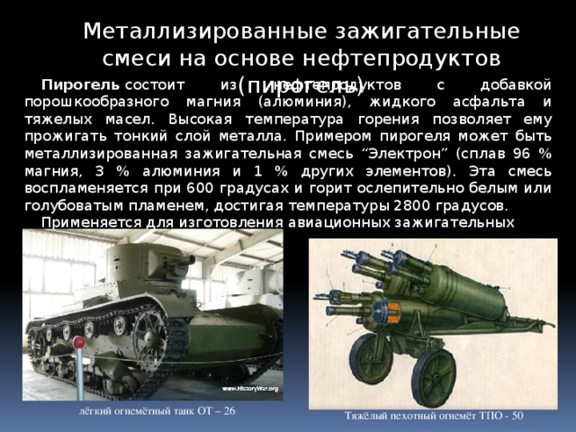 Металлизированные зажигательные смеси на основе нефтепродуктов (пирогель) Пирогель  состоит из нефтепродуктов с добавкой порошкообразного магния (алюминия), жидкого асфальта и тяжелых масел. Высокая температура горения позволяет ему прожигать тонкий слой металла. Примером пирогеля может быть металлизированная зажигательная смесь “Электрон” (сплав 96 % магния, 3 % алюминия и 1 % других элементов). Эта смесь воспламеняется при 600 градусах и горит ослепительно белым или голубоватым пламенем, достигая температуры 2800 градусов. Применяется для изготовления авиационных зажигательных бомб. лёгкий огнемётный танк ОТ – 26 Тяжёлый пехотный огнемёт ТПО - 50 