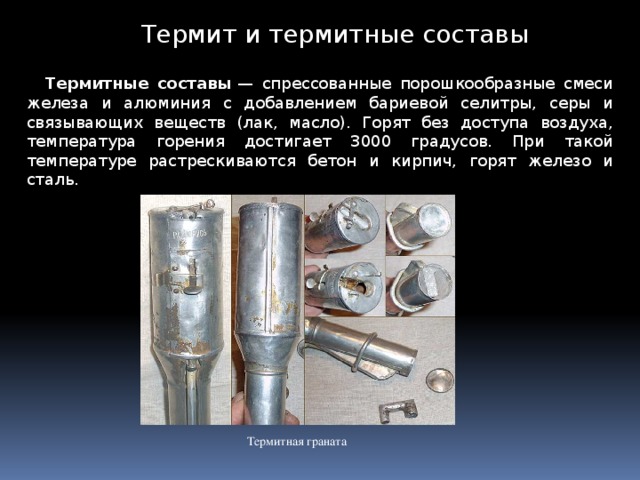 Термит и термитные составы Термитные составы  — спрессованные порошкообразные смеси железа и алюминия с добавлением бариевой селитры, серы и связывающих веществ (лак, масло). Горят без доступа воздуха, температура горения достигает 3000 градусов. При такой температуре растрескиваются бетон и кирпич, горят железо и сталь. Термитная граната 