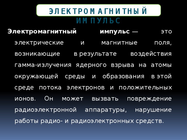 Электромагнитный импульс Электромагнитный импульс  — это электрические и магнитные поля, возникающие в результате воздействия гамма-излучения ядерного взрыва на атомы окружающей среды и образования в этой среде потока электронов и положительных ионов. Он может вызвать повреждение радиоэлектронной аппаратуры, нарушение работы радио- и радиоэлектронных средств. 