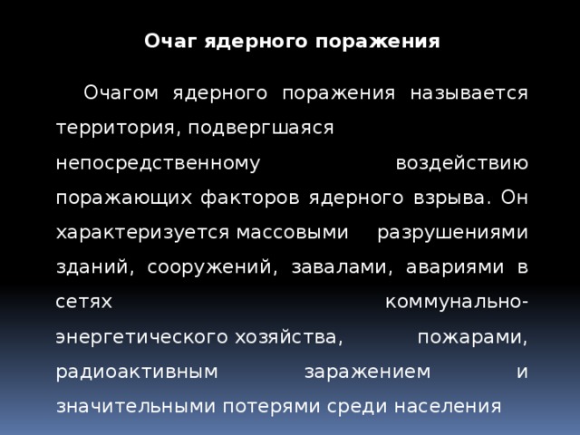 Очаг ядерного поражения Очагом ядерного поражения называется территория, подвергшаяся непосредственному воздействию поражающих факторов ядерного взрыва. Он характеризуется массовыми разрушениями зданий, сооружений, завалами, авариями в сетях коммунально-энергетического хозяйства, пожарами, радиоактивным заражением и значительными потерями среди населения 