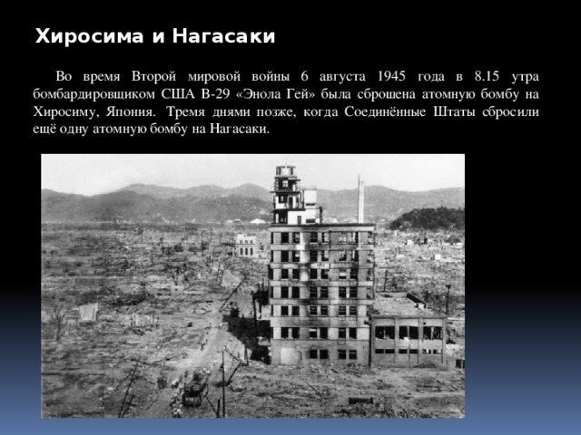 Хиросима и Нагасаки Во время Второй мировой войны 6 августа 1945 года в 8.15 утра бомбардировщиком США B-29 «Энола Гей» была сброшена атомную бомбу на Хиросиму, Япония.  Тремя днями позже, когда Соединённые Штаты сбросили ещё одну атомную бомбу на Нагасаки.  