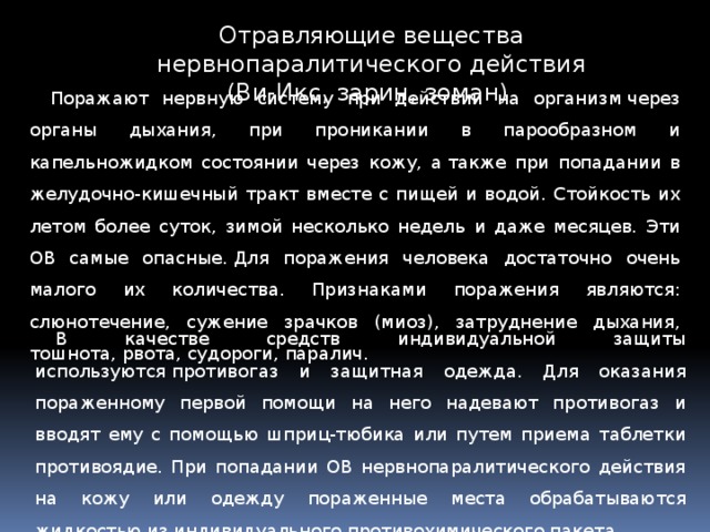 Отравляющие вещества нервнопаралитического действия (Ви-Икс, зарин, зоман) Поражают нервную систему при действии на организм через органы дыхания, при проникании в парообразном и капельножидком состоянии через кожу, а также при попадании в желудочно-кишечный тракт вместе с пищей и водой. Стойкость их летом более суток, зимой несколько недель и даже месяцев. Эти ОВ самые опасные. Для поражения человека достаточно очень малого их количества. Признаками поражения являются: слюнотечение, сужение зрачков (миоз), затруднение дыхания, тошнота, рвота, судороги, паралич. В качестве средств индивидуальной защиты используются противогаз и защитная одежда. Для оказания пораженному первой помощи на него надевают противогаз и вводят ему с помощью шприц-тюбика или путем приема таблетки противоядие. При попадании ОВ нервнопаралитического действия на кожу или одежду пораженные места обрабатываются жидкостью из индивидуального противохимического пакета. 