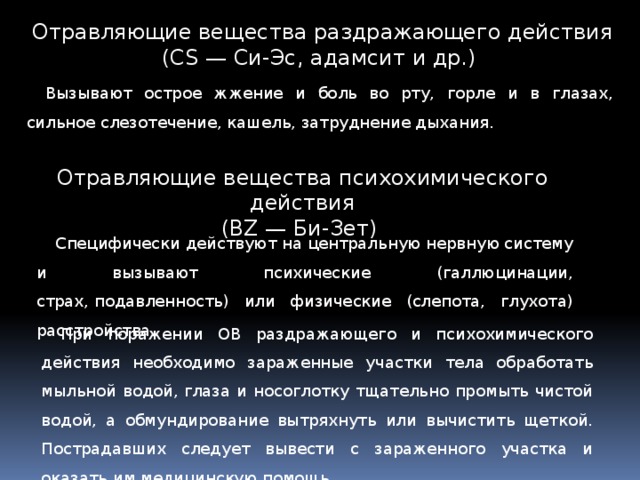 Отравляющие вещества раздражающего действия (CS — Си-Эс, адамсит и др.)  Вызывают острое жжение и боль во рту, горле и в глазах, сильное слезотечение, кашель, затруднение дыхания. Отравляющие вещества психохимического действия (BZ — Би-Зет)  Специфически действуют на центральную нервную систему и вызывают психические (галлюцинации, страх, подавленность) или физические (слепота, глухота) расстройства. При поражении ОВ раздражающего и психохимического действия необходимо зараженные участки тела обработать мыльной водой, глаза и носоглотку тщательно промыть чистой водой, а обмундирование вытряхнуть или вычистить щеткой. Пострадавших следует вывести с зараженного участка и оказать им медицинскую помощь. 