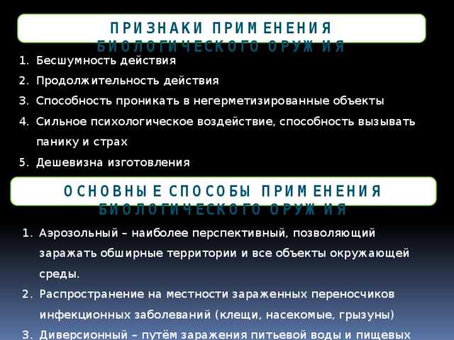 Признаки применения биологического оружия Бесшумность действия Продолжительность действия Способность проникать в негерметизированные объекты Сильное психологическое воздействие, способность вызывать панику и страх Дешевизна изготовления Основные способы применения биологического оружия Аэрозольный – наиболее перспективный, позволяющий заражать обширные территории и все объекты окружающей среды. Распространение на местности зараженных переносчиков инфекционных заболеваний (клещи, насекомые, грызуны) Диверсионный – путём заражения питьевой воды и пищевых продуктов 