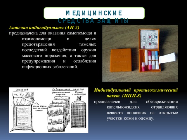 Медицинские Средства защиты Аптечка индивидуальная (АИ-2) предназначена для оказания самопомощи и взаимопомощи в целях предотвращения тяжелых последствий воздействия оружия массового поражения, а также для предупреждения и ослабления инфекционных заболеваний. Индивидуальный противохимический пакет  (ИПП-8)   предназначен  для  обезвреживания капельножидких отравляющих веществ попавших на открытые участки кожи и одежду. 