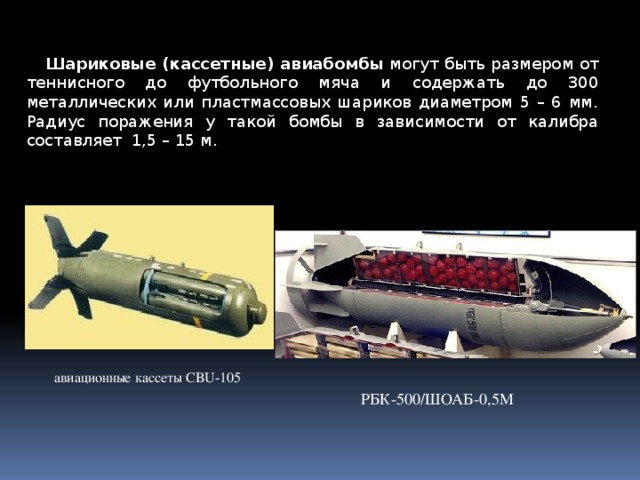 Шариковые (кассетные) авиабомбы  могут быть размером от теннисного до футбольного мяча и содержать до 300 металлических или пластмассовых шариков диаметром 5 – 6 мм. Радиус поражения у такой бомбы в зависимости от калибра составляет 1,5 – 15 м. авиационные кассеты CBU-105 РБК-500/ШОАБ-0,5М 