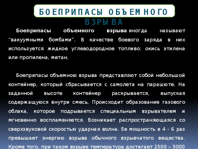 Боеприпасы объемного взрыва Боеприпасы объемного взрыва  иногда называют “вакуумными бомбами”. В качестве боевого заряда в них используется жидкое углеводородное топливо: окись этилена или пропилена, метан. Боеприпасы объемною взрыва представляют собой небольшой контейнер, который сбрасывается с самолета на парашюте. На заданной высоте контейнер раскрывается, выпуская содержащуюся внутри смесь. Происходит образование газового облака, которое подрывается специальным взрывателем и мгновенно воспламеняется. Возникает распространяющаяся со сверхзвуковой скоростью ударная волна. Ее мощность в 4 - 6 раз превышает энергию взрыва обычного взрывчатого вещества. Кроме того, при таком взрыве температура достигает 2500 – 3000 0 С. На месте взрыва образуется безжизненное пространство размером с футбольное поле. 