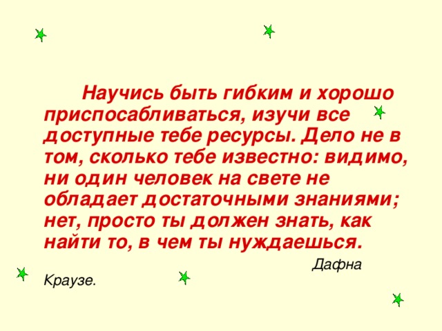  Научись быть гибким и хорошо приспосабливаться, изучи все доступные тебе ресурсы. Дело не в том, сколько тебе известно: видимо, ни один человек на свете не обладает достаточными знаниями; нет, просто ты должен знать, как найти то, в чем ты нуждаешься.  Дафна Краузе. 