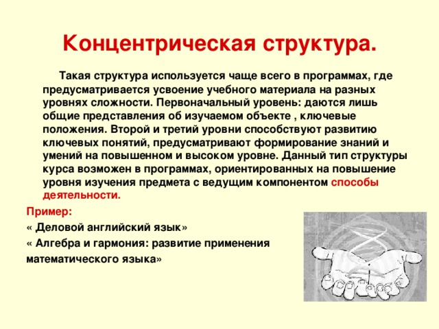 Концентрическая структура.  Такая структура используется чаще всего в программах, где предусматривается усвоение учебного материала на разных уровнях сложности. Первоначальный уровень: даются лишь общие представления об изучаемом объекте , ключевые положения. Второй и третий уровни способствуют развитию ключевых понятий, предусматривают формирование знаний и умений на повышенном и высоком уровне. Данный тип структуры курса возможен в программах, ориентированных на повышение уровня изучения предмета с ведущим компонентом способы деятельности. Пример: « Деловой английский язык» « Алгебра и гармония: развитие применения математического языка» 