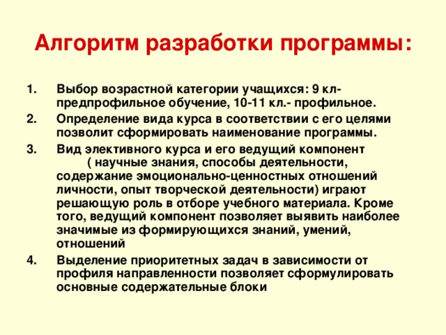 Алгоритм разработки программы: Выбор возрастной категории учащихся: 9 кл- предпрофильное обучение, 10-11 кл.- профильное. Определение вида курса в соответствии с его целями позволит сформировать наименование программы. Вид элективного курса и его ведущий компонент ( научные знания, способы деятельности, содержание эмоционально-ценностных отношений личности, опыт творческой деятельности) играют решающую роль в отборе учебного материала. Кроме того, ведущий компонент позволяет выявить наиболее значимые из формирующихся знаний, умений, отношений Выделение приоритетных задач в зависимости от профиля направленности позволяет сформулировать основные содержательные блоки 