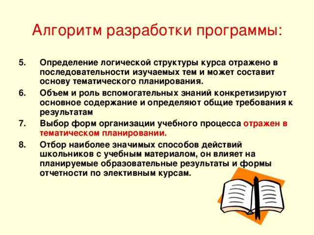 Алгоритм разработки программы: Определение логической структуры курса отражено в последовательности изучаемых тем и может составит основу тематического планирования. Объем и роль вспомогательных знаний конкретизируют основное содержание и определяют общие требования к результатам Выбор форм организации учебного процесса отражен в тематическом планировании. Отбор наиболее значимых способов действий школьников с учебным материалом, он влияет на планируемые образовательные результаты и формы отчетности по элективным курсам. 