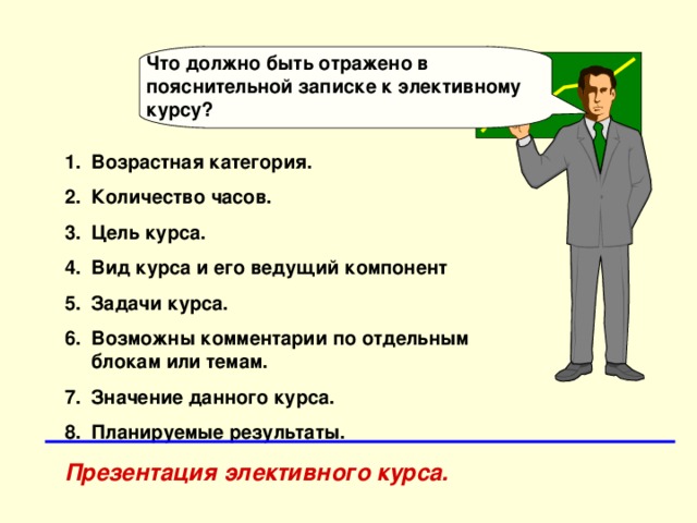 Что должно быть отражено в пояснительной записке к элективному курсу? Возрастная категория. Количество часов. Цель курса. Вид курса и его ведущий компонент Задачи курса. Возможны комментарии по отдельным блокам или темам. Значение данного курса. Планируемые результаты. Презентация элективного курса. 