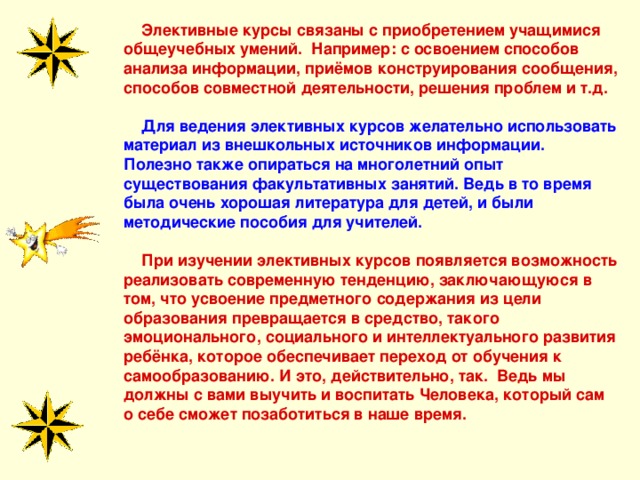  Элективные курсы связаны с приобретением учащимися общеучебных умений. Например: с освоением способов анализа информации, приёмов конструирования сообщения, способов совместной деятельности, решения проблем и т.д.   Для ведения элективных курсов желательно использовать материал из внешкольных источников информации. Полезно также опираться на многолетний опыт существования факультативных занятий. Ведь в то время была очень хорошая литература для детей, и были методические пособия для учителей.  При изучении элективных курсов появляется возможность реализовать современную тенденцию, заключающуюся в том, что усвоение предметного содержания из цели образования превращается в средство, такого эмоционального, социального и интеллектуального развития ребёнка, которое обеспечивает переход от обучения к самообразованию. И это, действительно, так. Ведь мы должны с вами выучить и воспитать Человека, который сам о себе сможет позаботиться в наше время.   