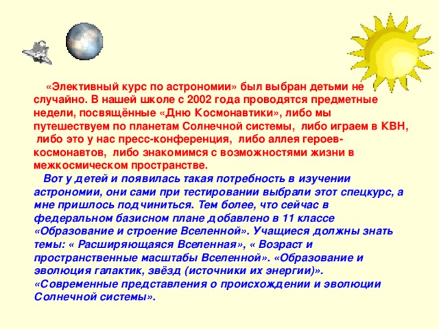  «Элективный курс по астрономии» был выбран детьми не случайно. В нашей школе с 2002 года проводятся предметные недели, посвящённые «Дню Космонавтики», либо мы путешествуем по планетам Солнечной системы, либо играем в КВН, либо это у нас пресс-конференция, либо аллея героев-космонавтов, либо знакомимся с возможностями жизни в межкосмическом пространстве.  Вот у детей и появилась такая потребность в изучении астрономии, они сами при тестировании выбрали этот спецкурс, а мне пришлось подчиниться. Тем более, что сейчас в федеральном базисном плане добавлено в 11 классе «Образование и строение Вселенной». Учащиеся должны знать темы: « Расширяющаяся Вселенная», « Возраст и пространственные масштабы Вселенной». «Образование и эволюция галактик, звёзд (источники их энергии)». «Современные представления о происхождении и эволюции Солнечной системы».   