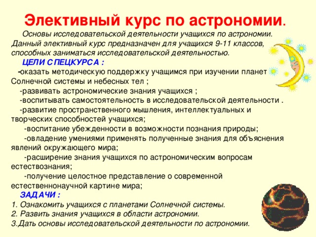    Основы исследовательской деятельности учащихся по астрономии. Данный элективный курс предназначен для учащихся 9-11 классов, способных заниматься исследовательской деятельностью.   ЦЕЛИ СПЕЦКУРСА :  - оказать методическую поддержку учащимся при изучении планет Солнечной системы и небесных тел ;  -развивать астрономические знания учащихся ;  -воспитывать самостоятельность в исследовательской деятельности .  -развитие пространственного мышления, интеллектуальных и творческих способностей учащихся;  -воспитание убежденности в возможности познания природы;  -овладение умениями применять полученные знания для объяснения явлений окружающего мира;  -расширение знания учащихся по астрономическим вопросам естествознания;  -получение целостное представление о современной естественнонаучной картине мира;  ЗАДАЧИ : 1. Ознакомить учащихся с планетами Солнечной системы.  2. Развить знания учащихся в области астрономии.  3.Дать основы исследовательской деятельности по астрономии.     Элективный курс по астрономии .    