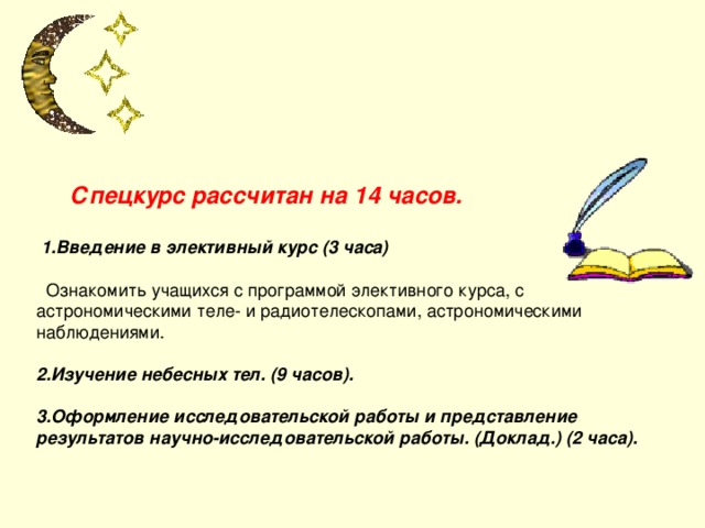  Спецкурс рассчитан на 14 часов.    1.Введение в элективный курс (3 часа)   Ознакомить учащихся с программой элективного курса, с астрономическими теле- и радиотелескопами, астрономическими наблюдениями.   2.Изучение небесных тел. (9 часов).   3.Оформление исследовательской работы и представление результатов научно-исследовательской работы. (Доклад.) (2 часа).     