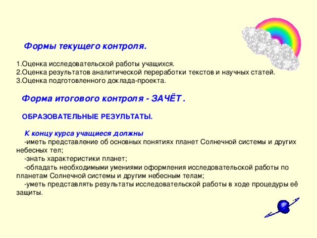  Формы текущего контроля.   1.Оценка исследовательской работы учащихся.  2.Оценка результатов аналитической переработки текстов и научных статей.  3.Оценка подготовленного доклада-проекта.    Форма итогового контроля - ЗАЧЁТ .    ОБРАЗОВАТЕЛЬНЫЕ РЕЗУЛЬТАТЫ.    К концу курса учащиеся должны  -иметь представление об основных понятиях планет Солнечной системы и других небесных тел;  -знать характеристики планет;  -обладать необходимыми умениями оформления исследовательской работы по планетам Солнечной системы и другим небесным телам;  -уметь представлять результаты исследовательской работы в ходе процедуры её защиты.      