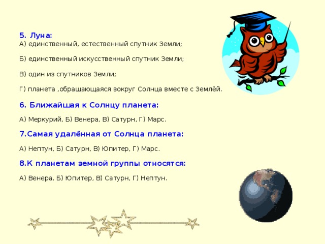 5. Луна: А) единственный, естественный спутник Земли;   Б) единственный искусственный спутник Земли;   В) один из спутников Земли;   Г) планета ,обращающаяся вокруг Солнца вместе с Землёй.   6. Ближайшая к Солнцу планета:   А) Меркурий, Б) Венера, В) Сатурн, Г) Марс.   7.Самая удалённая от Солнца планета:   А) Нептун, Б) Сатурн, В) Юпитер, Г) Марс.   8.К планетам земной группы относятся:   А) Венера, Б) Юпитер, В) Сатурн, Г) Нептун.    