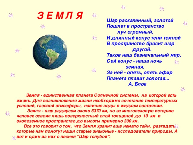  З Е М Л Я          Шар раскаленный, золотой       Пошлет в пространство               луч огромный,       И длинный конус тени темной       В пространство бросит шар                           другой.       Таков наш безначальный мир,       Сей конус - наша ночь                     земная,       За ней - опять, опять эфир       Планета плавит золотая...                       А. Блок  Земля - единственная планета Солнечной системы,  на  которой есть жизнь. Для возникновения жизни необходимо сочетание температурных условий, газовой атмосферы,  наличие воды в жидком состоянии.  Земля - шар радиусом около 6370 км, но за многовековую историю человек освоил лишь поверхностный слой толщиной до  10  км  и околоземное пространство до высоты примерно 300 км.  Все это говорит о том,  что Земля хранит еще немало тайн,  разгадать  которые нам помогут наши старые знакомые - исследователи природы. А вот и один из них с песней 