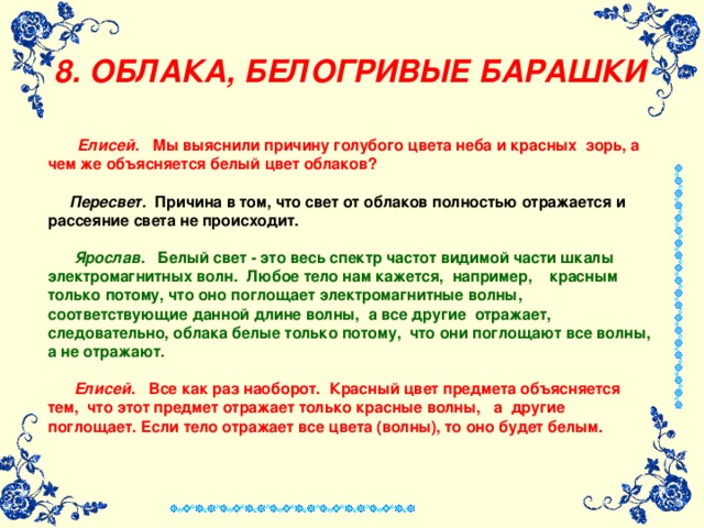 8. ОБЛАКА, БЕЛОГРИВЫЕ БАРАШКИ    Елисей . Мы выяснили причину голубого цвета неба и красных  зорь, а чем же объясняется белый цвет облаков?    Пересвет. Причина в том, что свет от облаков полностью отражается и рассеяние света не происходит.    Ярослав . Белый свет - это весь спектр частот видимой части шкалы электромагнитных волн.  Любое тело нам кажется,  например,    красным только потому, что оно поглощает электромагнитные волны, соответствующие данной длине волны,  а все другие  отражает,    следовательно, облака белые только потому,  что они поглощают все волны, а не отражают.   Елисей . Все как раз наоборот.  Красный цвет предмета объясняется тем,  что этот предмет отражает только красные волны,   а  другие поглощает. Если тело отражает все цвета (волны), то оно будет белым. 