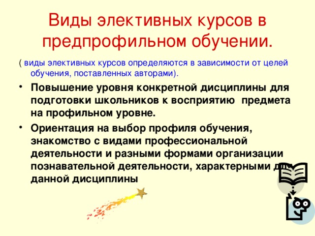 Виды элективных курсов в предпрофильном обучении. ( виды элективных курсов определяются в зависимости от целей обучения, поставленных авторами). Повышение уровня конкретной дисциплины для подготовки школьников к восприятию предмета на профильном уровне. Ориентация на выбор профиля обучения, знакомство с видами профессиональной деятельности и разными формами организации познавательной деятельности, характерными для данной дисциплины 