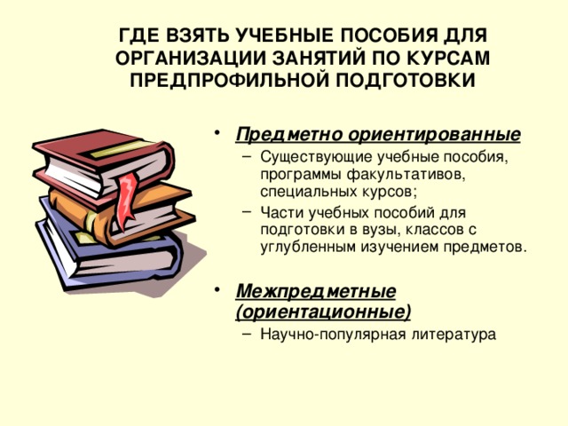 ГДЕ ВЗЯТЬ УЧЕБНЫЕ ПОСОБИЯ ДЛЯ ОРГАНИЗАЦИИ ЗАНЯТИЙ ПО КУРСАМ ПРЕДПРОФИЛЬНОЙ ПОДГОТОВКИ Предметно ориентированные Существующие учебные пособия, программы факультативов, специальных курсов; Части учебных пособий для подготовки в вузы, классов с углубленным изучением предметов. Существующие учебные пособия, программы факультативов, специальных курсов; Части учебных пособий для подготовки в вузы, классов с углубленным изучением предметов. Межпредметные (ориентационные) Научно-популярная литература Научно-популярная литература 