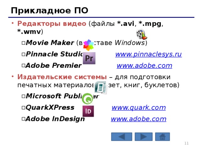 Прикладное ПО Редакторы видео (файлы *.avi , *.mpg , *.wmv ) Movie Maker (в составе Windows ) Pinnacle Studio www.pinnaclesys.ru  Adobe Premier www.adobe.com Movie Maker (в составе Windows ) Pinnacle Studio www.pinnaclesys.ru  Adobe Premier www.adobe.com Издательские системы – для подготовки печатных материалов (газет, книг, буклетов) Microsoft Publisher QuarkXPress www.quark.com  Adobe InDesign www.adobe.com Microsoft Publisher QuarkXPress www.quark.com  Adobe InDesign www.adobe.com   